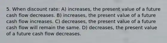 5. When discount rate: A) increases, the present value of a future cash flow decreases. B) increases, the present value of a future cash flow increases. C) decreases, the present value of a future cash flow will remain the same. D) decreases, the present value of a future cash flow decreases.