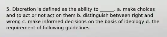 5. Discretion is defined as the ability to ______. a. make choices and to act or not act on them b. distinguish between right and wrong c. make informed decisions on the basis of ideology d. the requirement of following guidelines