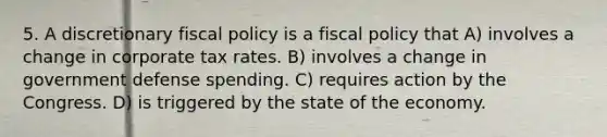 5. A discretionary fiscal policy is a fiscal policy that A) involves a change in corporate tax rates. B) involves a change in government defense spending. C) requires action by the Congress. D) is triggered by the state of the economy.