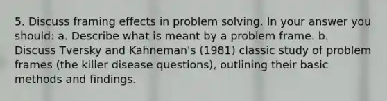 5. Discuss framing effects in problem solving. In your answer you should: a. Describe what is meant by a problem frame. b. Discuss Tversky and Kahneman's (1981) classic study of problem frames (the killer disease questions), outlining their basic methods and findings.