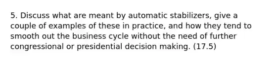 5. Discuss what are meant by automatic stabilizers, give a couple of examples of these in practice, and how they tend to smooth out the business cycle without the need of further congressional or presidential decision making. (17.5)