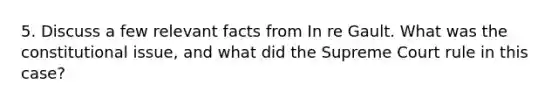 5. Discuss a few relevant facts from In re Gault. What was the constitutional issue, and what did the Supreme Court rule in this case?