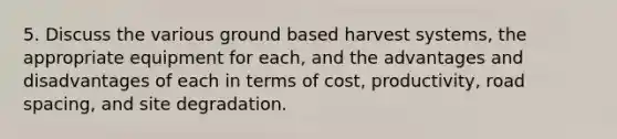 5. Discuss the various ground based harvest systems, the appropriate equipment for each, and the advantages and disadvantages of each in terms of cost, productivity, road spacing, and site degradation.