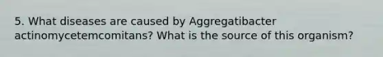 5. What diseases are caused by Aggregatibacter actinomycetemcomitans? What is the source of this organism?