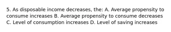 5. As disposable income decreases, the: A. Average propensity to consume increases B. Average propensity to consume decreases C. Level of consumption increases D. Level of saving increases