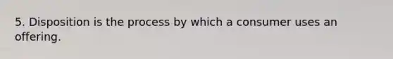 5. Disposition is the process by which a consumer uses an offering.