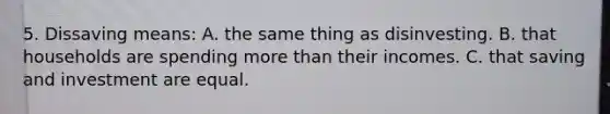 5. Dissaving means: A. the same thing as disinvesting. B. that households are spending more than their incomes. C. that saving and investment are equal.
