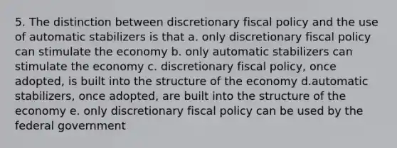 5. The distinction between discretionary <a href='https://www.questionai.com/knowledge/kPTgdbKdvz-fiscal-policy' class='anchor-knowledge'>fiscal policy</a> and the use of automatic stabilizers is that a. only discretionary fiscal policy can stimulate the economy b. only automatic stabilizers can stimulate the economy c. discretionary fiscal policy, once adopted, is built into the structure of the economy d.automatic stabilizers, once adopted, are built into the structure of the economy e. only discretionary fiscal policy can be used by the federal government