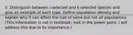 5. Distinguish between r-selected and k-selected species and give an example of each type. Define population density and explain why it can affect the size of some but not all populations. (This information is not in textbook; look in the power point. I will address this due to its importance.)