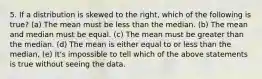 5. If a distribution is skewed to the right, which of the following is true? (a) The mean must be less than the median. (b) The mean and median must be equal. (c) The mean must be greater than the median. (d) The mean is either equal to or less than the median, (e) It's impossible to tell which of the above statements is true without seeing the data.