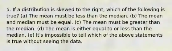 5. If a distribution is skewed to the right, which of the following is true? (a) The mean must be less than the median. (b) The mean and median must be equal. (c) The mean must be greater than the median. (d) The mean is either equal to or less than the median, (e) It's impossible to tell which of the above statements is true without seeing the data.