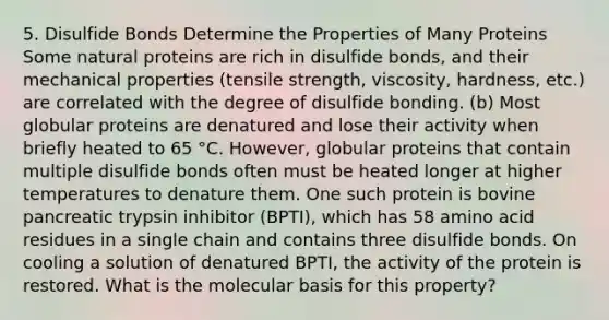 5. Disulfide Bonds Determine the Properties of Many Proteins Some natural proteins are rich in disulfide bonds, and their mechanical properties (tensile strength, viscosity, hardness, etc.) are correlated with the degree of disulfide bonding. (b) Most globular proteins are denatured and lose their activity when briefly heated to 65 °C. However, globular proteins that contain multiple disulfide bonds often must be heated longer at higher temperatures to denature them. One such protein is bovine pancreatic trypsin inhibitor (BPTI), which has 58 amino acid residues in a single chain and contains three disulfide bonds. On cooling a solution of denatured BPTI, the activity of the protein is restored. What is the molecular basis for this property?