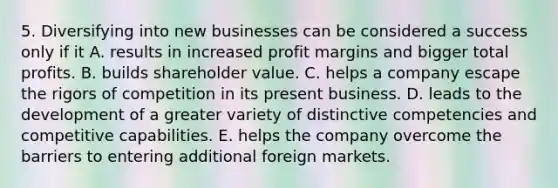 5. Diversifying into new businesses can be considered a success only if it A. results in increased profit margins and bigger total profits. B. builds shareholder value. C. helps a company escape the rigors of competition in its present business. D. leads to the development of a greater variety of distinctive competencies and competitive capabilities. E. helps the company overcome the barriers to entering additional foreign markets.