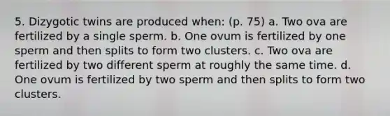 5. Dizygotic twins are produced when: (p. 75) a. Two ova are fertilized by a single sperm. b. One ovum is fertilized by one sperm and then splits to form two clusters. c. Two ova are fertilized by two different sperm at roughly the same time. d. One ovum is fertilized by two sperm and then splits to form two clusters.