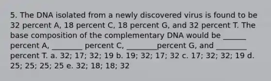 5. The DNA isolated from a newly discovered virus is found to be 32 percent A, 18 percent C, 18 percent G, and 32 percent T. The base composition of the complementary DNA would be ______ percent A, ________ percent C, ________percent G, and ________ percent T. a. 32; 17; 32; 19 b. 19; 32; 17; 32 c. 17; 32; 32; 19 d. 25; 25; 25; 25 e. 32; 18; 18; 32