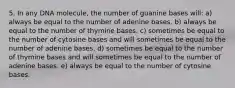 5. In any DNA molecule, the number of guanine bases will: a) always be equal to the number of adenine bases. b) always be equal to the number of thymine bases. c) sometimes be equal to the number of cytosine bases and will sometimes be equal to the number of adenine bases. d) sometimes be equal to the number of thymine bases and will sometimes be equal to the number of adenine bases. e) always be equal to the number of cytosine bases.