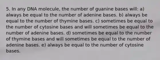 5. In any DNA molecule, the number of guanine bases will: a) always be equal to the number of adenine bases. b) always be equal to the number of thymine bases. c) sometimes be equal to the number of cytosine bases and will sometimes be equal to the number of adenine bases. d) sometimes be equal to the number of thymine bases and will sometimes be equal to the number of adenine bases. e) always be equal to the number of cytosine bases.