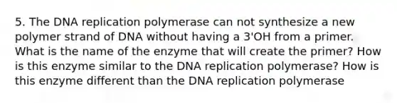 5. The <a href='https://www.questionai.com/knowledge/kofV2VQU2J-dna-replication' class='anchor-knowledge'>dna replication</a> polymerase can not synthesize a new polymer strand of DNA without having a 3'OH from a primer. What is the name of the enzyme that will create the primer? How is this enzyme similar to the DNA replication polymerase? How is this enzyme different than the DNA replication polymerase