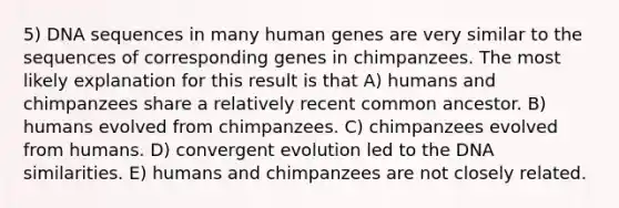 5) DNA sequences in many human genes are very similar to the sequences of corresponding genes in chimpanzees. The most likely explanation for this result is that A) humans and chimpanzees share a relatively recent common ancestor. B) humans evolved from chimpanzees. C) chimpanzees evolved from humans. D) convergent evolution led to the DNA similarities. E) humans and chimpanzees are not closely related.