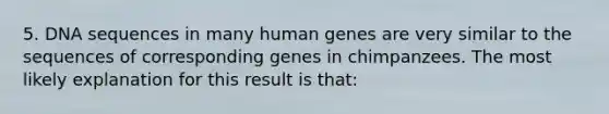 5. DNA sequences in many human genes are very similar to the sequences of corresponding genes in chimpanzees. The most likely explanation for this result is that: