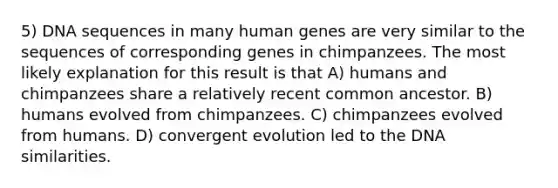 5) DNA sequences in many human genes are very similar to the sequences of corresponding genes in chimpanzees. The most likely explanation for this result is that A) humans and chimpanzees share a relatively recent common ancestor. B) humans evolved from chimpanzees. C) chimpanzees evolved from humans. D) convergent evolution led to the DNA similarities.