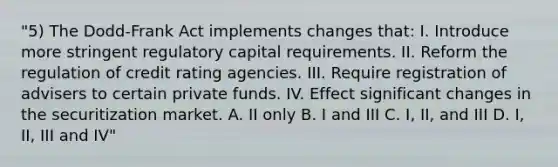 "5) The Dodd-Frank Act implements changes that: I. Introduce more stringent regulatory capital requirements. II. Reform the regulation of credit rating agencies. III. Require registration of advisers to certain private funds. IV. Effect significant changes in the securitization market. A. II only B. I and III C. I, II, and III D. I, II, III and IV"