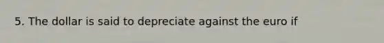 5. The dollar is said to depreciate against the euro if