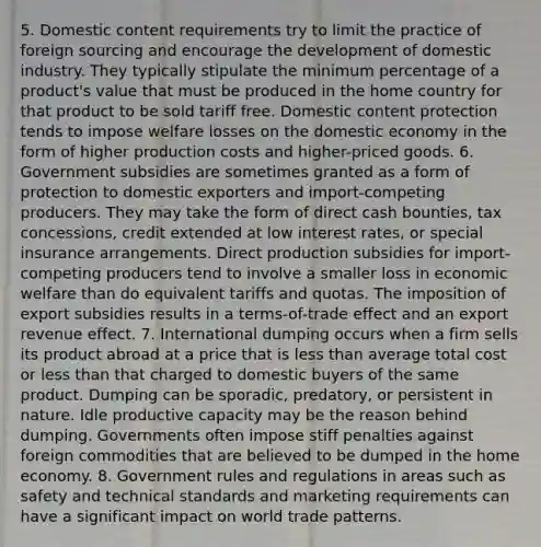 5. Domestic content requirements try to limit the practice of foreign sourcing and encourage the development of domestic industry. They typically stipulate the minimum percentage of a product's value that must be produced in the home country for that product to be sold tariff free. Domestic content protection tends to impose welfare losses on the domestic economy in the form of higher production costs and higher-priced goods. 6. Government subsidies are sometimes granted as a form of protection to domestic exporters and import-competing producers. They may take the form of direct cash bounties, tax concessions, credit extended at low interest rates, or special insurance arrangements. Direct production subsidies for import-competing producers tend to involve a smaller loss in economic welfare than do equivalent tariffs and quotas. The imposition of export subsidies results in a terms-of-trade effect and an export revenue effect. 7. International dumping occurs when a firm sells its product abroad at a price that is <a href='https://www.questionai.com/knowledge/k7BtlYpAMX-less-than' class='anchor-knowledge'>less than</a> average total cost or less than that charged to domestic buyers of the same product. Dumping can be sporadic, predatory, or persistent in nature. Idle productive capacity may be the reason behind dumping. Governments often impose stiff penalties against foreign commodities that are believed to be dumped in the home economy. 8. Government rules and regulations in areas such as safety and technical standards and marketing requirements can have a significant impact on world trade patterns.