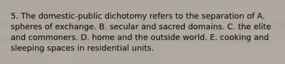 5. The domestic-public dichotomy refers to the separation of A. spheres of exchange. B. secular and sacred domains. C. the elite and commoners. D. home and the outside world. E. cooking and sleeping spaces in residential units.