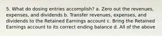 5. What do dosing entries accomplish? a. Zero out the revenues, expenses, and dividends b. Transfer revenues, expenses, and dividends to the Retained Earnings account c. Bring the Retained Earnings account to its correct ending balance d. All of the above