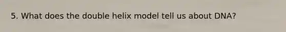 5. What does the double helix model tell us about DNA?