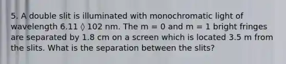 5. A double slit is illuminated with monochromatic light of wavelength 6.11 ◊ 102 nm. The m = 0 and m = 1 bright fringes are separated by 1.8 cm on a screen which is located 3.5 m from the slits. What is the separation between the slits?