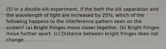 (5) In a double-slit experiment, if the both the slit separation and the wavelength of light are increased by 25%, which of the following happens to the interference pattern seen on the screen? (a) Bright fringes move closer together. (b) Bright fringes move further apart. (c) Distance between bright fringes does not change.