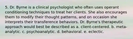 5. Dr. Byrne is a clinical psychologist who often uses operant conditioning techniques to treat her clients. She also encourages them to modify their thought patterns, and on occasion she interprets their transference behaviors. Dr. Byrne's therapeutic approach would best be described as a. client-centered. b. meta-analytic. c. psychoanalytic. d. behavioral. e. eclectic.