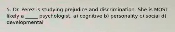 5. Dr. Perez is studying prejudice and discrimination. She is MOST likely a _____ psychologist. a) cognitive b) personality c) social d) developmental