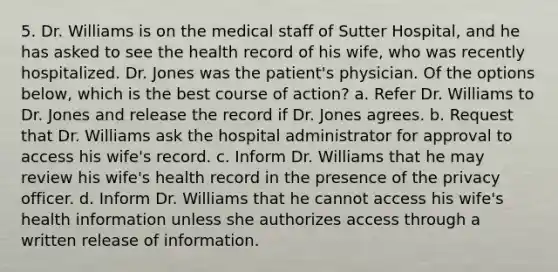 5. Dr. Williams is on the medical staff of Sutter Hospital, and he has asked to see the health record of his wife, who was recently hospitalized. Dr. Jones was the patient's physician. Of the options below, which is the best course of action? a. Refer Dr. Williams to Dr. Jones and release the record if Dr. Jones agrees. b. Request that Dr. Williams ask the hospital administrator for approval to access his wife's record. c. Inform Dr. Williams that he may review his wife's health record in the presence of the privacy officer. d. Inform Dr. Williams that he cannot access his wife's health information unless she authorizes access through a written release of information.