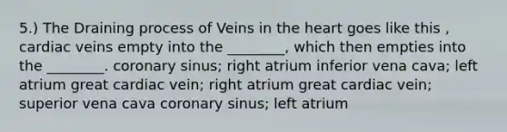 5.) The Draining process of Veins in the heart goes like this , cardiac veins empty into the ________, which then empties into the ________. coronary sinus; right atrium inferior vena cava; left atrium great cardiac vein; right atrium great cardiac vein; superior vena cava coronary sinus; left atrium