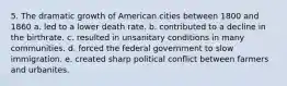 5. The dramatic growth of American cities between 1800 and 1860 a. led to a lower death rate. b. contributed to a decline in the birthrate. c. resulted in unsanitary conditions in many communities. d. forced the federal government to slow immigration. e. created sharp political conflict between farmers and urbanites.