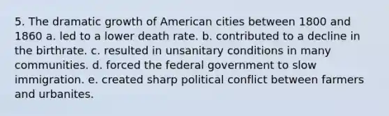 5. The dramatic growth of American cities between 1800 and 1860 a. led to a lower death rate. b. contributed to a decline in the birthrate. c. resulted in unsanitary conditions in many communities. d. forced the federal government to slow immigration. e. created sharp political conflict between farmers and urbanites.