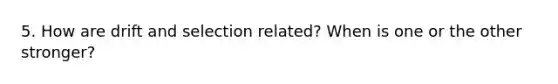 5. How are drift and selection related? When is one or the other stronger?