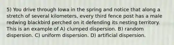 5) You drive through Iowa in the spring and notice that along a stretch of several kilometers, every third fence post has a male redwing blackbird perched on it defending its nesting territory. This is an example of A) clumped dispersion. B) random dispersion. C) uniform dispersion. D) artificial dispersion.