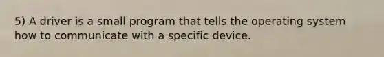 5) A driver is a small program that tells the operating system how to communicate with a specific device.