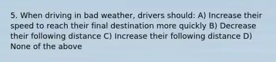 5. When driving in bad weather, drivers should: A) Increase their speed to reach their final destination more quickly B) Decrease their following distance C) Increase their following distance D) None of the above