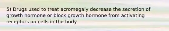 5) Drugs used to treat acromegaly decrease the secretion of growth hormone or block growth hormone from activating receptors on cells in the body.