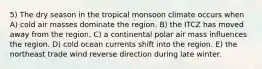 5) The dry season in the tropical monsoon climate occurs when A) cold air masses dominate the region. B) the ITCZ has moved away from the region. C) a continental polar air mass influences the region. D) cold ocean currents shift into the region. E) the northeast trade wind reverse direction during late winter.