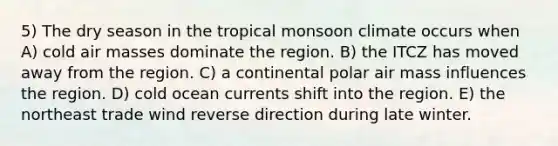 5) The dry season in the tropical monsoon climate occurs when A) cold air masses dominate the region. B) the ITCZ has moved away from the region. C) a continental polar air mass influences the region. D) cold ocean currents shift into the region. E) the northeast trade wind reverse direction during late winter.