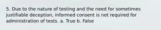 5. Due to the nature of testing and the need for sometimes justifiable deception, <a href='https://www.questionai.com/knowledge/kSCmSGHNge-informed-consent' class='anchor-knowledge'>informed consent</a> is not required for administration of tests. a. True b. False