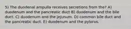 5) The duodenal ampulla receives secretions from the? A) duodenum and the pancreatic duct B) duodenum and the bile duct. C) duodenum and the jejunum. D) common bile duct and the pancreatic duct. E) duodenum and the pylorus.