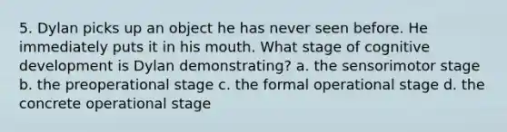 5. Dylan picks up an object he has never seen before. He immediately puts it in his mouth. What stage of cognitive development is Dylan demonstrating? a. the sensorimotor stage b. the preoperational stage c. the formal operational stage d. the concrete operational stage