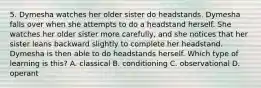 5. Dymesha watches her older sister do headstands. Dymesha falls over when she attempts to do a headstand herself. She watches her older sister more carefully, and she notices that her sister leans backward slightly to complete her headstand. Dymesha is then able to do headstands herself. Which type of learning is this? A. classical B. conditioning C. observational D. operant